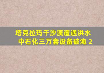 塔克拉玛干沙漠遭遇洪水 中石化三万套设备被淹 2